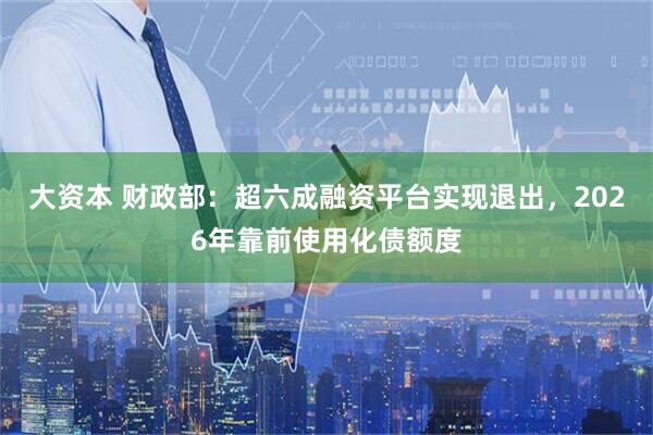 大资本 财政部：超六成融资平台实现退出，2026年靠前使用化债额度