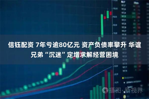 信钰配资 7年亏逾80亿元 资产负债率攀升 华谊兄弟“沉迷”定增求解经营困境