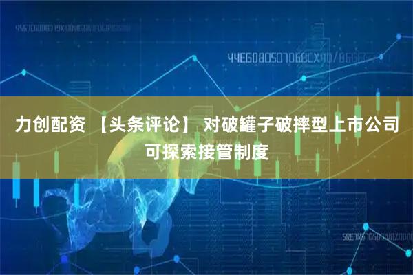 力创配资 【头条评论】 对破罐子破摔型上市公司可探索接管制度