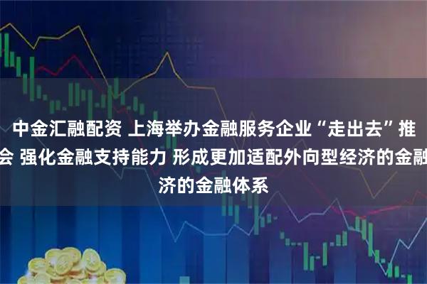 中金汇融配资 上海举办金融服务企业“走出去”推进大会 强化金融支持能力 形成更加适配外向型经济的金融体系