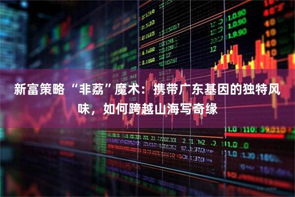 新富策略 “非荔”魔术：携带广东基因的独特风味，如何跨越山海写奇缘