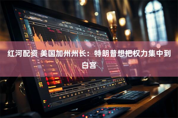 红河配资 美国加州州长：特朗普想把权力集中到白宫