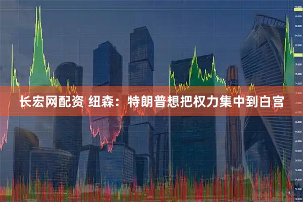 长宏网配资 纽森：特朗普想把权力集中到白宫