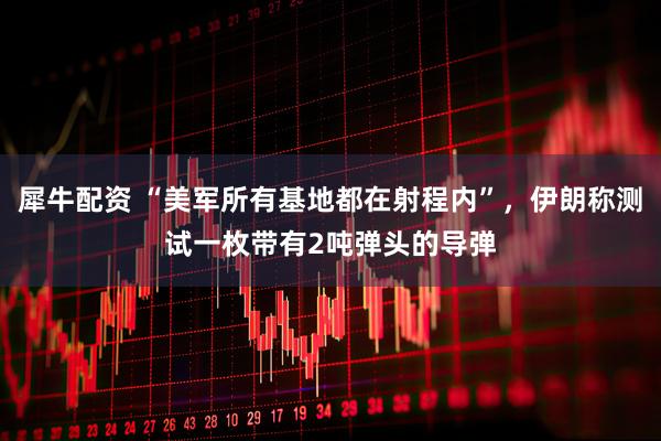 犀牛配资 “美军所有基地都在射程内”，伊朗称测试一枚带有2吨弹头的导弹