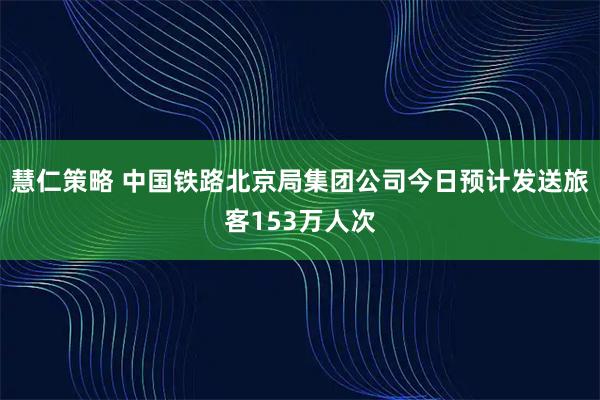 慧仁策略 中国铁路北京局集团公司今日预计发送旅客153万人次