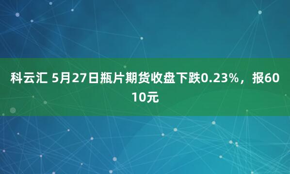 科云汇 5月27日瓶片期货收盘下跌0.23%，报6010元