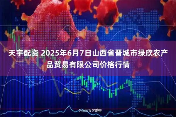 天宇配资 2025年6月7日山西省晋城市绿欣农产品贸易有限公司价格行情