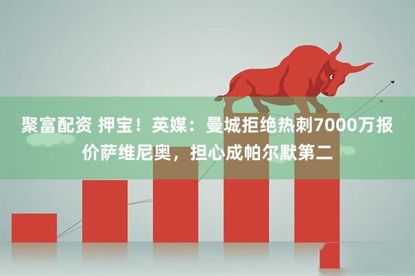 聚富配资 押宝！英媒：曼城拒绝热刺7000万报价萨维尼奥，担心成帕尔默第二