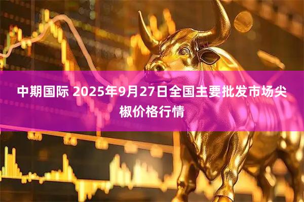 中期国际 2025年9月27日全国主要批发市场尖椒价格行情