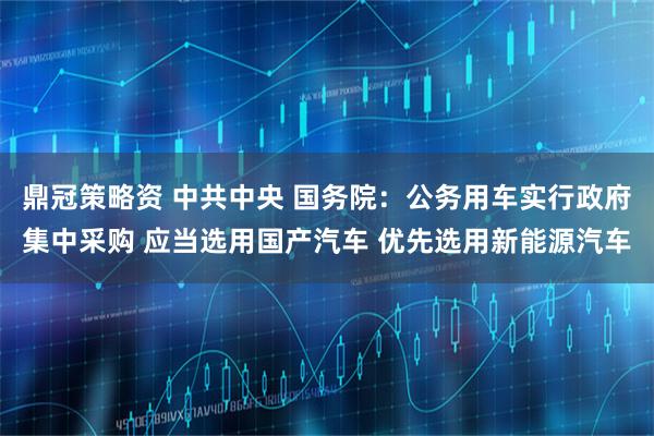 鼎冠策略资 中共中央 国务院：公务用车实行政府集中采购 应当选用国产汽车 优先选用新能源汽车