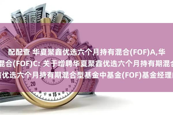 配配查 华夏聚鑫优选六个月持有混合(FOF)A,华夏聚鑫优选六个月持有混合(FOF)C: 关于增聘华夏聚鑫优选六个月持有期混合型基金中基金(FOF)基金经理的公告