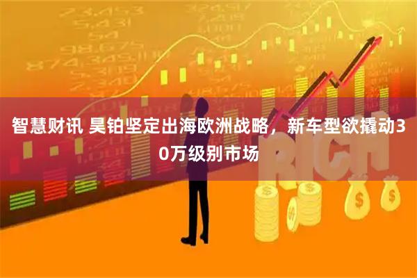 智慧财讯 昊铂坚定出海欧洲战略，新车型欲撬动30万级别市场