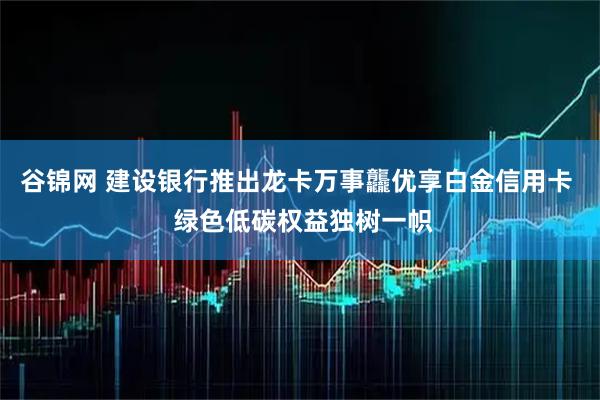 谷锦网 建设银行推出龙卡万事龘优享白金信用卡  绿色低碳权益独树一帜