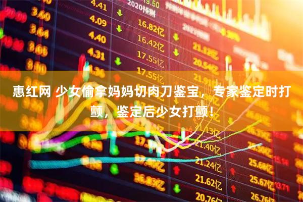 惠红网 少女偷拿妈妈切肉刀鉴宝，专家鉴定时打颤，鉴定后少女打颤！