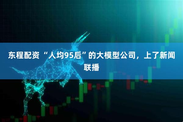 东程配资 “人均95后”的大模型公司，上了新闻联播
