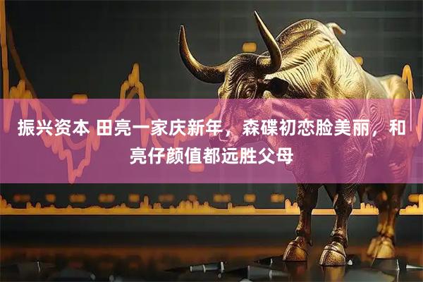 振兴资本 田亮一家庆新年，森碟初恋脸美丽，和亮仔颜值都远胜父母