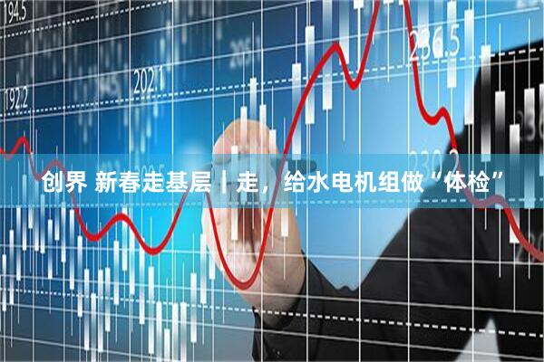 创界 新春走基层｜走，给水电机组做“体检”