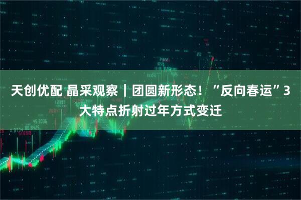 天创优配 晶采观察｜团圆新形态！“反向春运”3大特点折射过年方式变迁