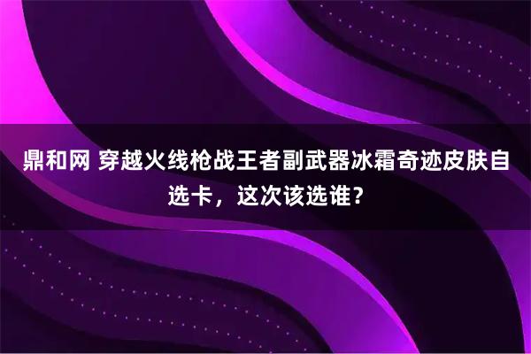 鼎和网 穿越火线枪战王者副武器冰霜奇迹皮肤自选卡，这次该选谁？
