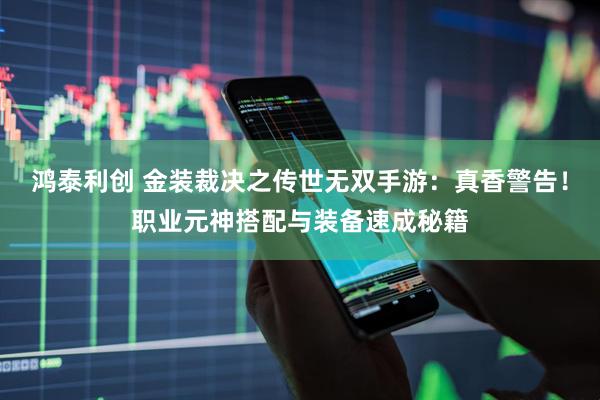 鸿泰利创 金装裁决之传世无双手游：真香警告！职业元神搭配与装备速成秘籍