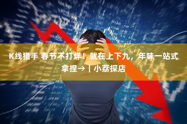 K线猎手 春节不打烊！就在上下九，年味一站式拿捏→｜小荔探店
