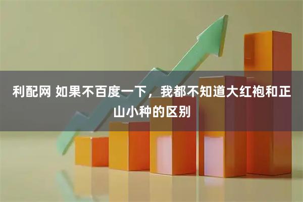 利配网 如果不百度一下，我都不知道大红袍和正山小种的区别