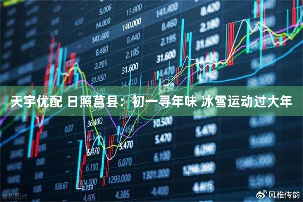 天宇优配 日照莒县：初一寻年味 冰雪运动过大年