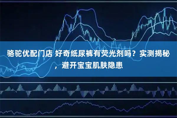 骆驼优配门店 好奇纸尿裤有荧光剂吗？实测揭秘，避开宝宝肌肤隐患