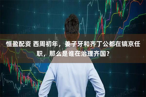恒盈配资 西周初年，姜子牙和齐丁公都在镐京任职，那么是谁在治理齐国？