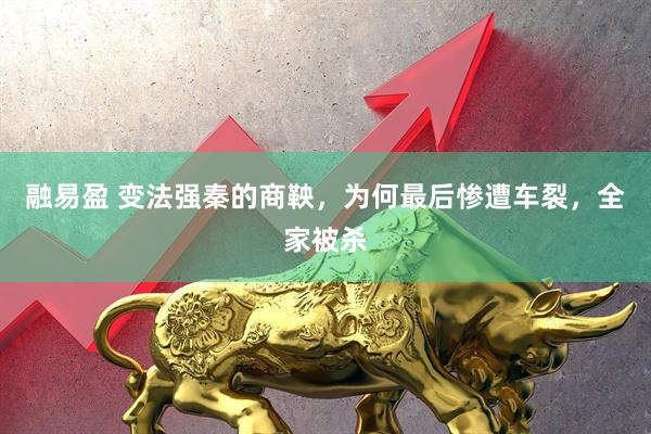 融易盈 变法强秦的商鞅，为何最后惨遭车裂，全家被杀