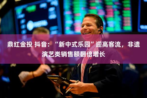 鼎红金投 抖音：“新中式乐园”迎高客流，非遗演艺类销售额翻倍增长
