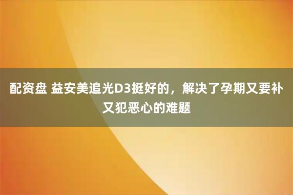 配资盘 益安美追光D3挺好的，解决了孕期又要补又犯恶心的难题