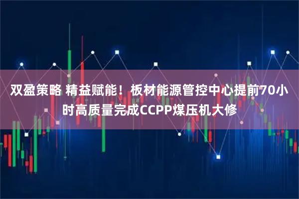 双盈策略 精益赋能！板材能源管控中心提前70小时高质量完成CCPP煤压机大修