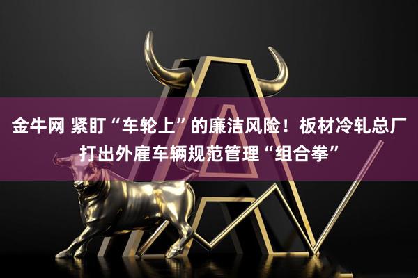 金牛网 紧盯“车轮上”的廉洁风险！板材冷轧总厂打出外雇车辆规范管理“组合拳”