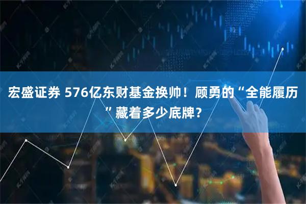 宏盛证券 576亿东财基金换帅！顾勇的“全能履历”藏着多少底牌？