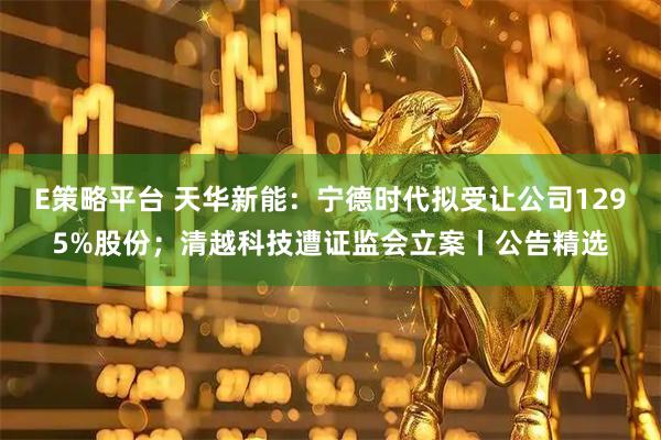 E策略平台 天华新能：宁德时代拟受让公司1295%股份；清越科技遭证监会立案丨公告精选