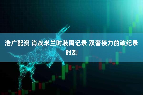 浩广配资 肖战米兰时装周记录 双奢接力的破纪录时刻