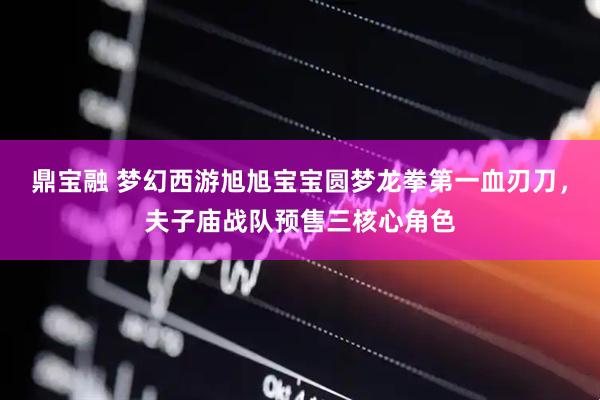 鼎宝融 梦幻西游旭旭宝宝圆梦龙拳第一血刃刀，夫子庙战队预售三核心角色