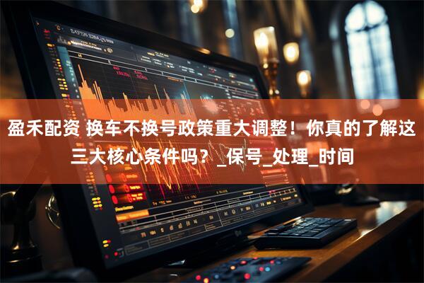 盈禾配资 换车不换号政策重大调整！你真的了解这三大核心条件吗？_保号_处理_时间