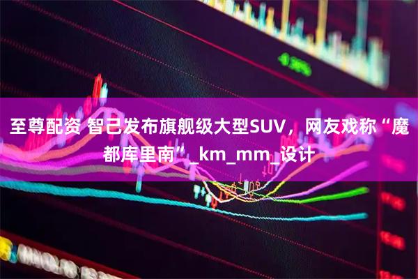 至尊配资 智己发布旗舰级大型SUV，网友戏称“魔都库里南”_km_mm_设计