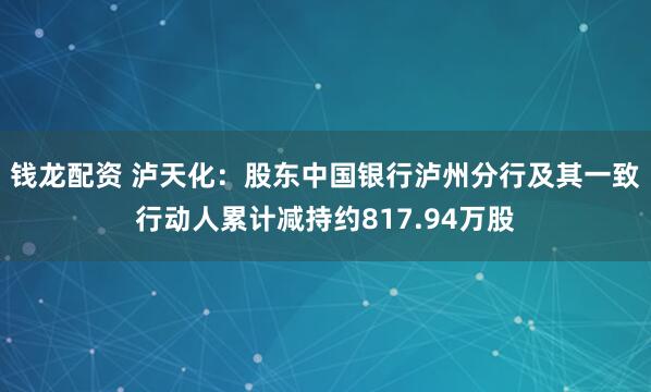 钱龙配资 泸天化：股东中国银行泸州分行及其一致行动人累计减持约817.94万股