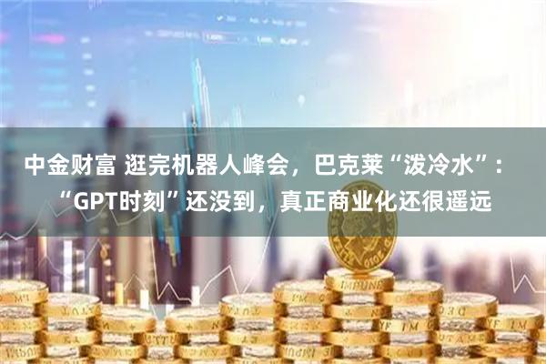 中金财富 逛完机器人峰会，巴克莱“泼冷水”： “GPT时刻”还没到，真正商业化还很遥远
