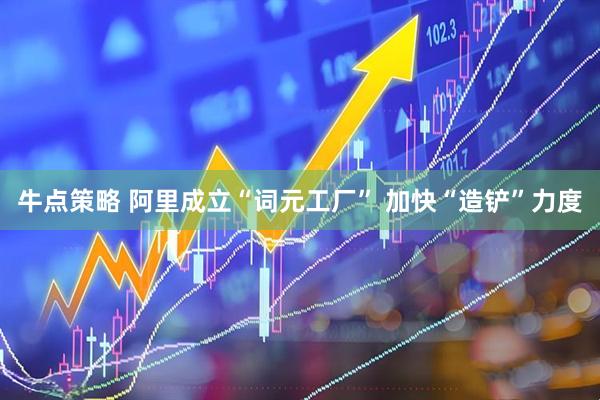牛点策略 阿里成立“词元工厂” 加快“造铲”力度